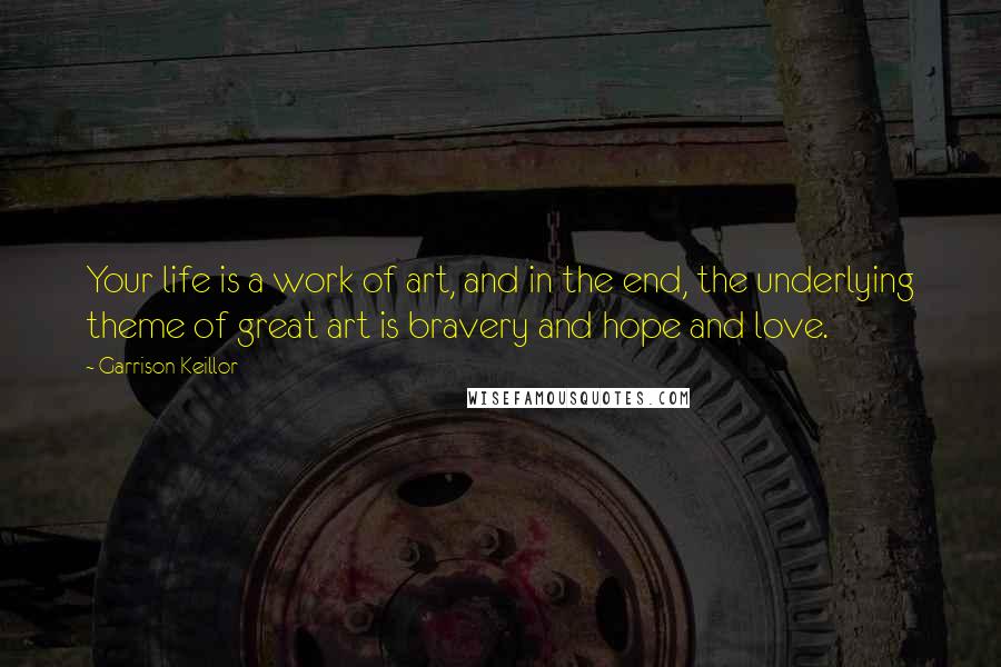 Garrison Keillor Quotes: Your life is a work of art, and in the end, the underlying theme of great art is bravery and hope and love.