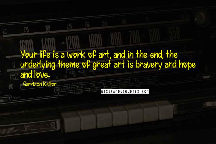 Garrison Keillor Quotes: Your life is a work of art, and in the end, the underlying theme of great art is bravery and hope and love.