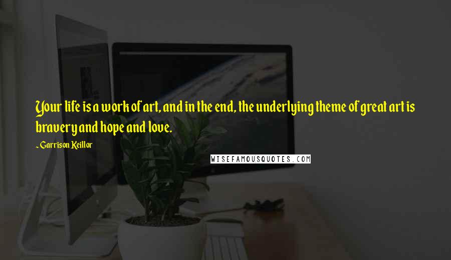 Garrison Keillor Quotes: Your life is a work of art, and in the end, the underlying theme of great art is bravery and hope and love.