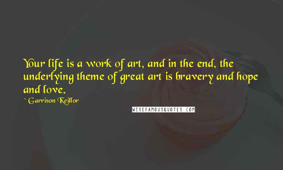 Garrison Keillor Quotes: Your life is a work of art, and in the end, the underlying theme of great art is bravery and hope and love.