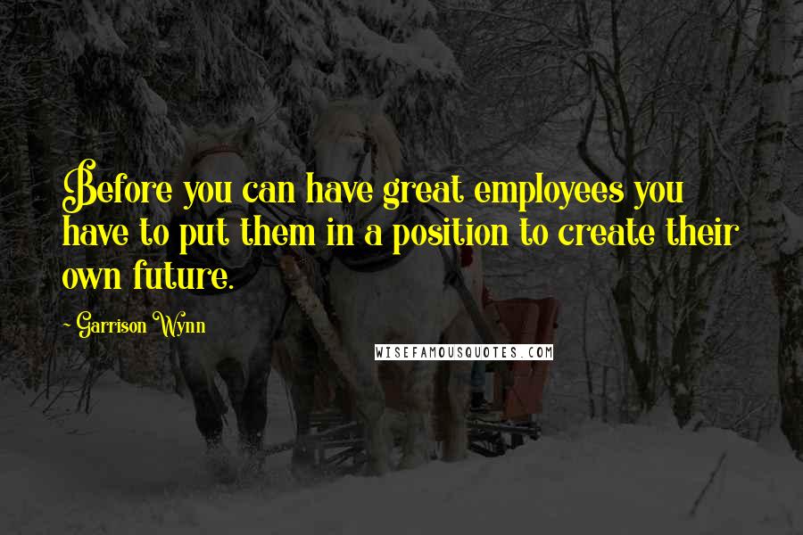 Garrison Wynn Quotes: Before you can have great employees you have to put them in a position to create their own future.