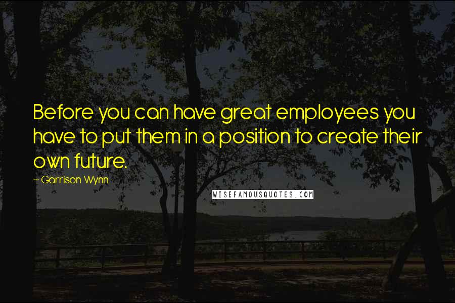 Garrison Wynn Quotes: Before you can have great employees you have to put them in a position to create their own future.