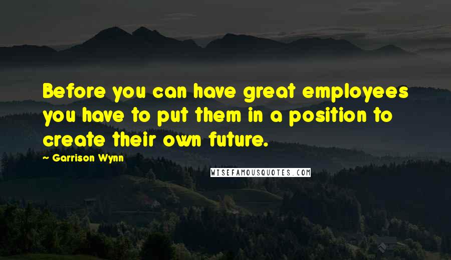 Garrison Wynn Quotes: Before you can have great employees you have to put them in a position to create their own future.