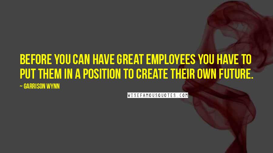 Garrison Wynn Quotes: Before you can have great employees you have to put them in a position to create their own future.