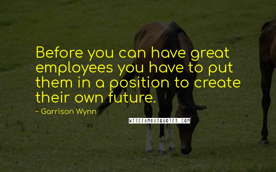 Garrison Wynn Quotes: Before you can have great employees you have to put them in a position to create their own future.