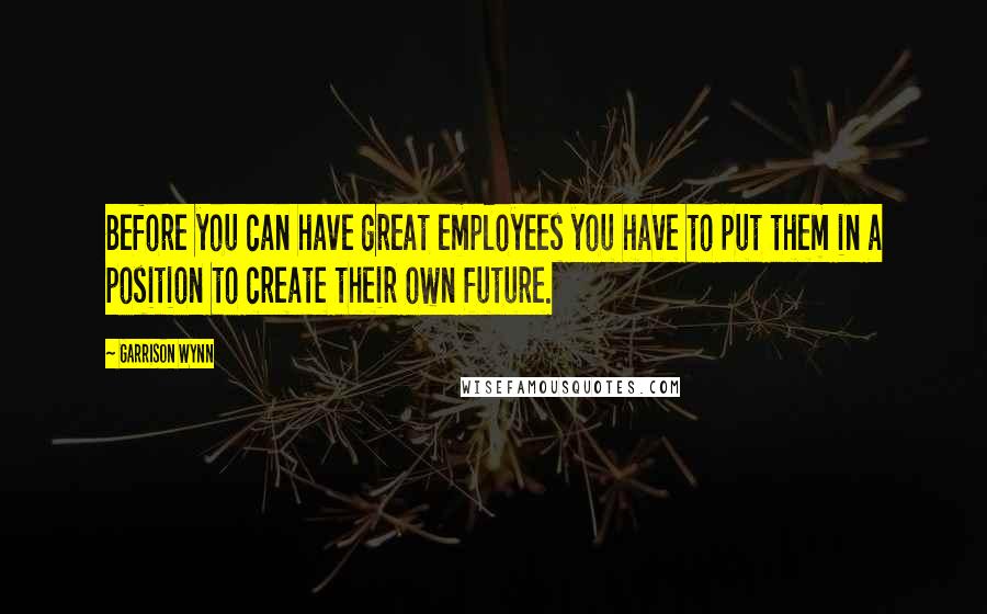 Garrison Wynn Quotes: Before you can have great employees you have to put them in a position to create their own future.