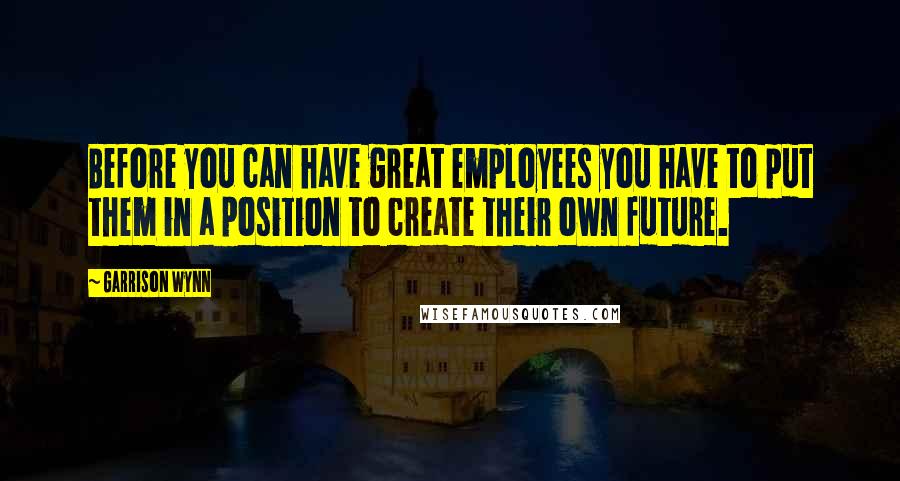 Garrison Wynn Quotes: Before you can have great employees you have to put them in a position to create their own future.