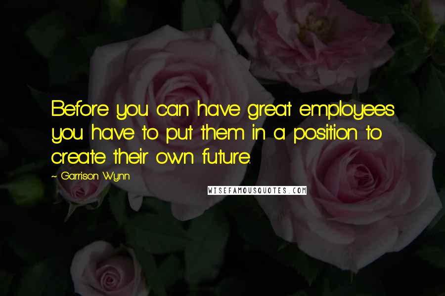 Garrison Wynn Quotes: Before you can have great employees you have to put them in a position to create their own future.