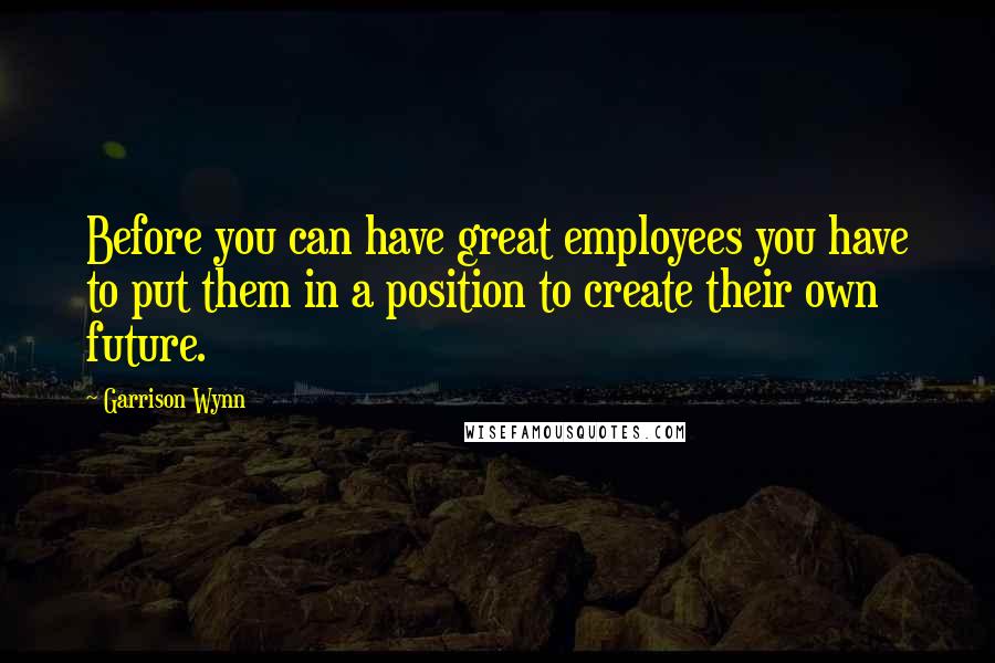 Garrison Wynn Quotes: Before you can have great employees you have to put them in a position to create their own future.