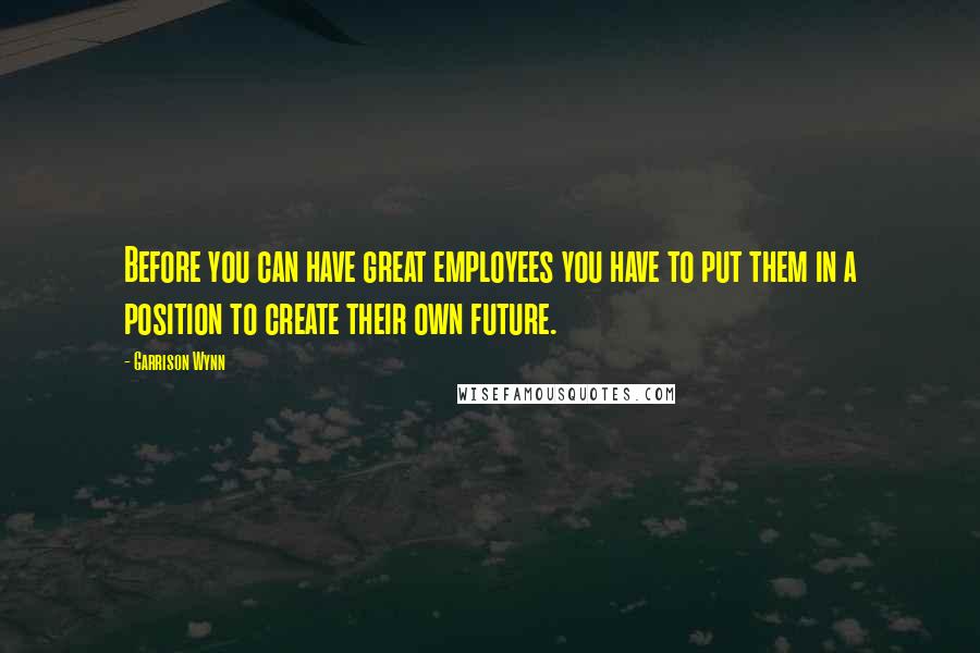 Garrison Wynn Quotes: Before you can have great employees you have to put them in a position to create their own future.