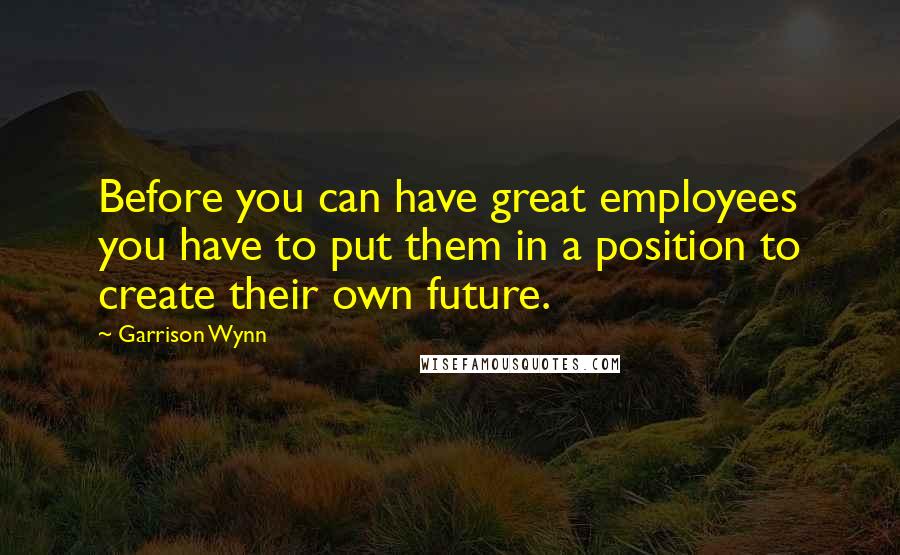 Garrison Wynn Quotes: Before you can have great employees you have to put them in a position to create their own future.