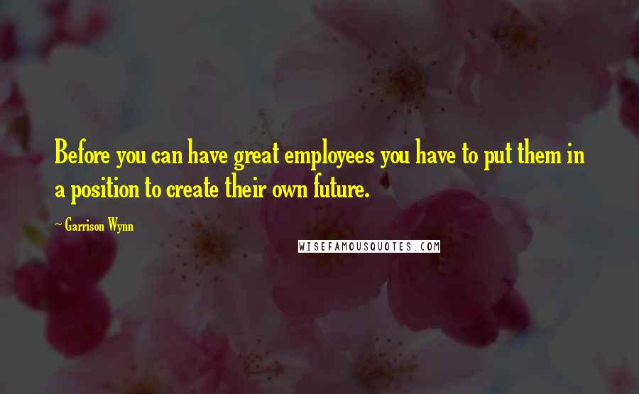 Garrison Wynn Quotes: Before you can have great employees you have to put them in a position to create their own future.
