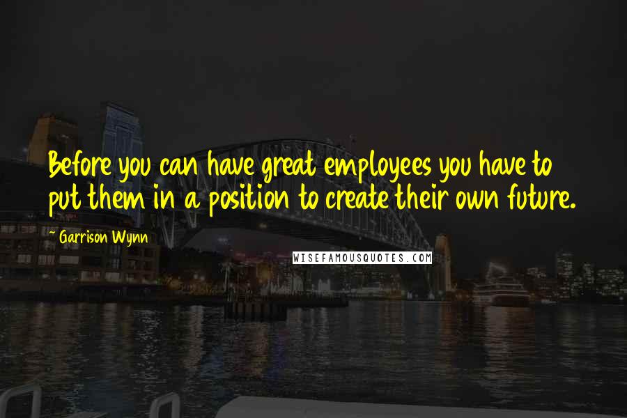 Garrison Wynn Quotes: Before you can have great employees you have to put them in a position to create their own future.