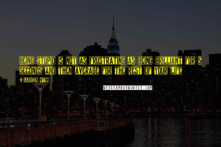 Garrison Wynn Quotes: Being stupid is not as frustrating as being brilliant for 5 seconds and then average for the rest of your life