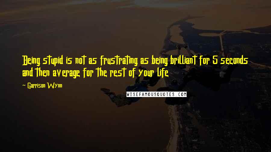 Garrison Wynn Quotes: Being stupid is not as frustrating as being brilliant for 5 seconds and then average for the rest of your life