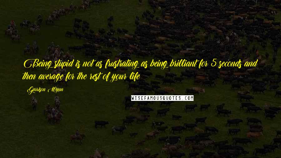 Garrison Wynn Quotes: Being stupid is not as frustrating as being brilliant for 5 seconds and then average for the rest of your life
