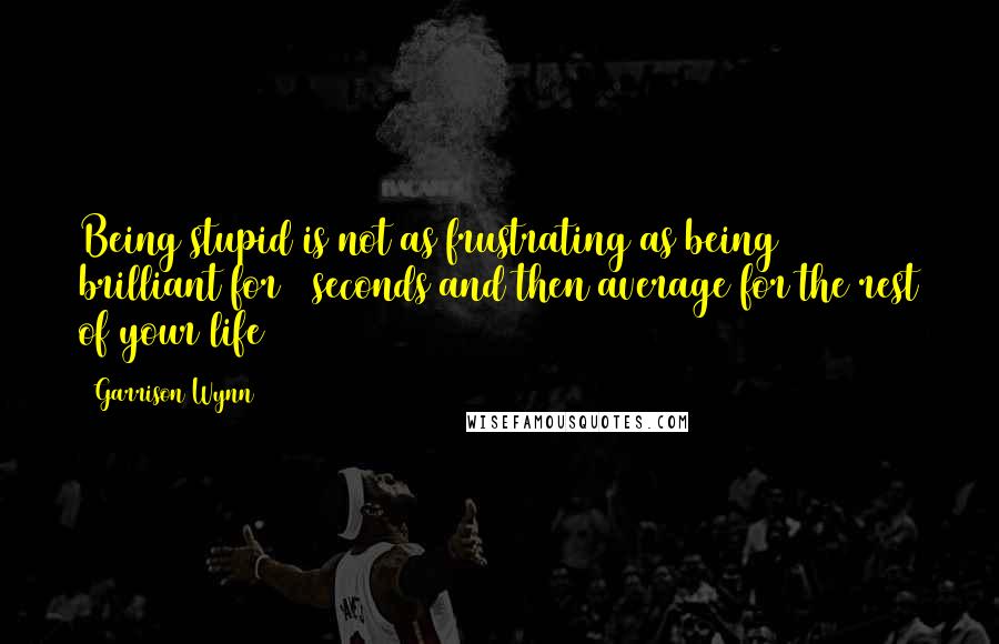 Garrison Wynn Quotes: Being stupid is not as frustrating as being brilliant for 5 seconds and then average for the rest of your life