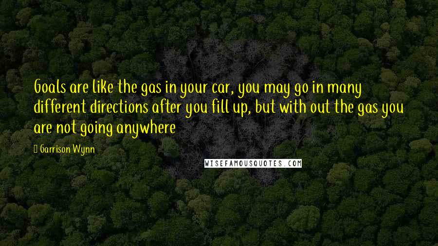 Garrison Wynn Quotes: Goals are like the gas in your car, you may go in many different directions after you fill up, but with out the gas you are not going anywhere