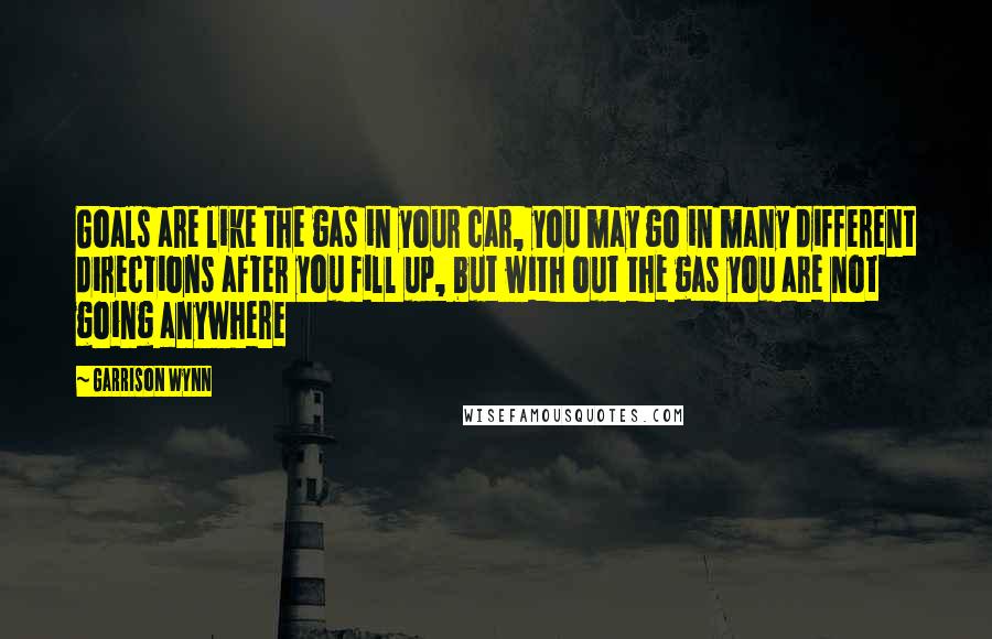 Garrison Wynn Quotes: Goals are like the gas in your car, you may go in many different directions after you fill up, but with out the gas you are not going anywhere