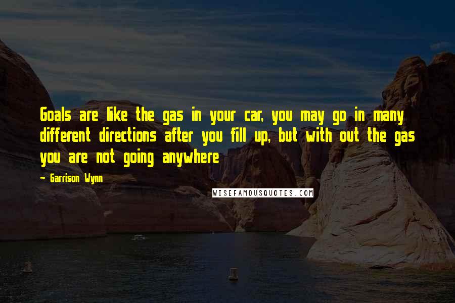 Garrison Wynn Quotes: Goals are like the gas in your car, you may go in many different directions after you fill up, but with out the gas you are not going anywhere