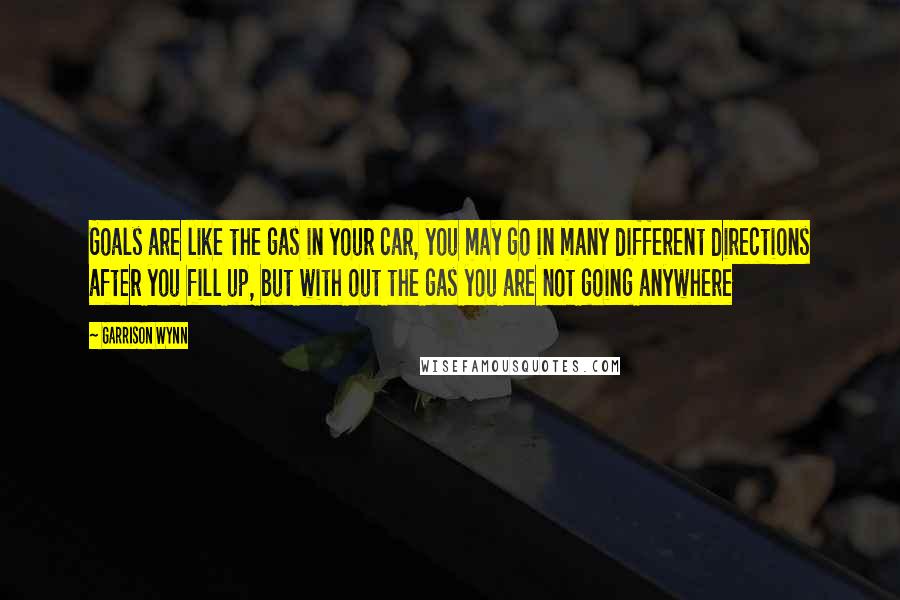 Garrison Wynn Quotes: Goals are like the gas in your car, you may go in many different directions after you fill up, but with out the gas you are not going anywhere