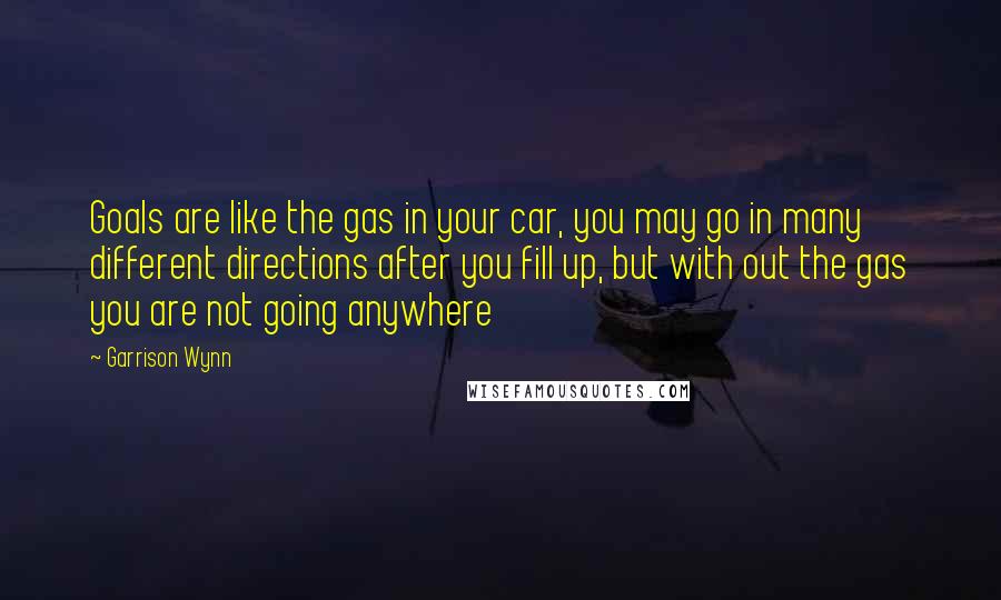 Garrison Wynn Quotes: Goals are like the gas in your car, you may go in many different directions after you fill up, but with out the gas you are not going anywhere