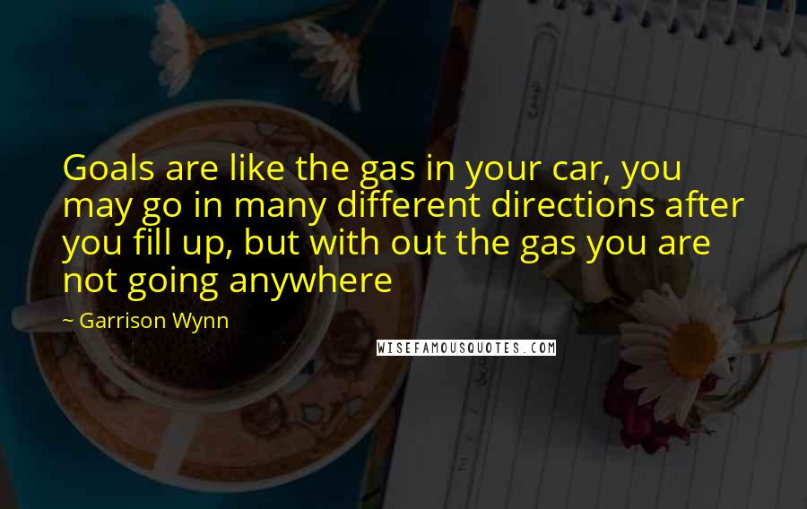 Garrison Wynn Quotes: Goals are like the gas in your car, you may go in many different directions after you fill up, but with out the gas you are not going anywhere