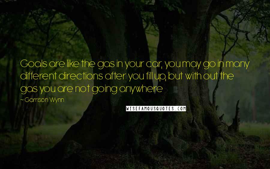 Garrison Wynn Quotes: Goals are like the gas in your car, you may go in many different directions after you fill up, but with out the gas you are not going anywhere