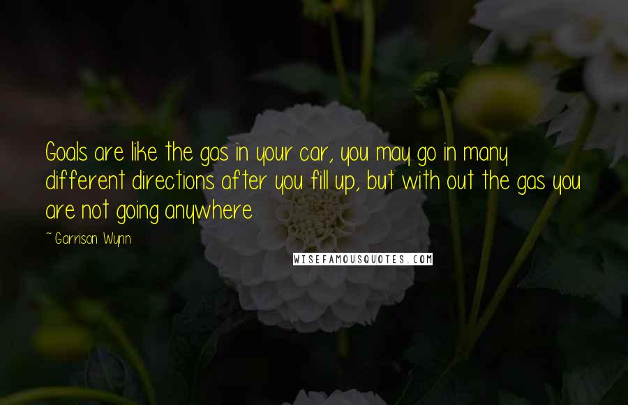 Garrison Wynn Quotes: Goals are like the gas in your car, you may go in many different directions after you fill up, but with out the gas you are not going anywhere