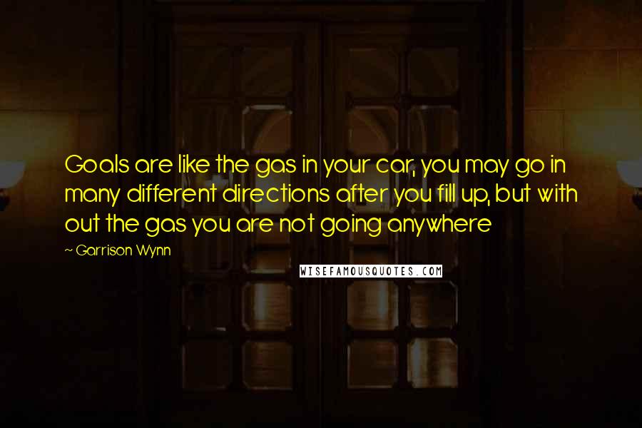 Garrison Wynn Quotes: Goals are like the gas in your car, you may go in many different directions after you fill up, but with out the gas you are not going anywhere