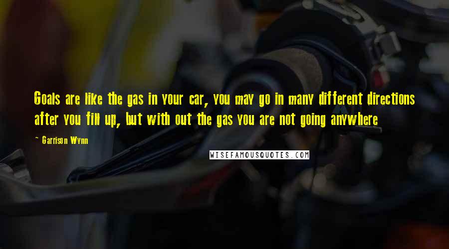 Garrison Wynn Quotes: Goals are like the gas in your car, you may go in many different directions after you fill up, but with out the gas you are not going anywhere