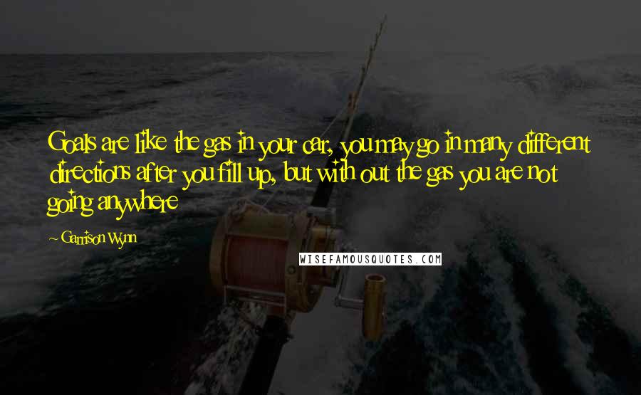 Garrison Wynn Quotes: Goals are like the gas in your car, you may go in many different directions after you fill up, but with out the gas you are not going anywhere