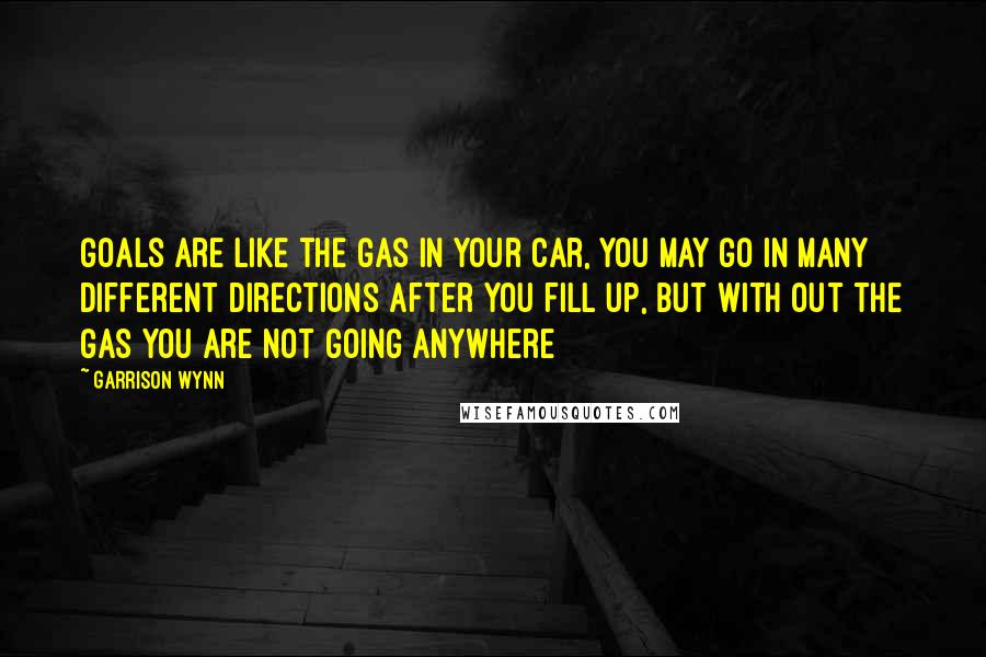 Garrison Wynn Quotes: Goals are like the gas in your car, you may go in many different directions after you fill up, but with out the gas you are not going anywhere