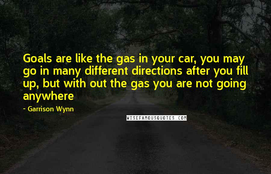 Garrison Wynn Quotes: Goals are like the gas in your car, you may go in many different directions after you fill up, but with out the gas you are not going anywhere