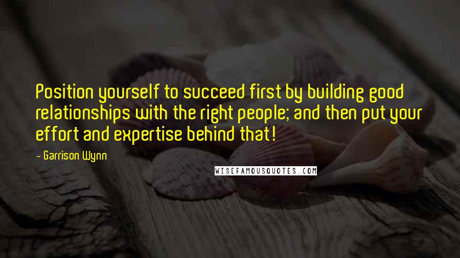 Garrison Wynn Quotes: Position yourself to succeed first by building good relationships with the right people; and then put your effort and expertise behind that!