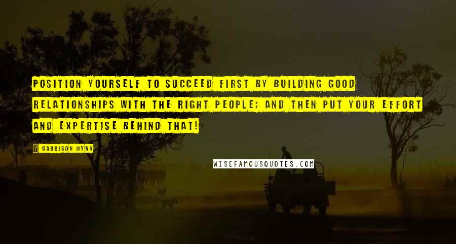 Garrison Wynn Quotes: Position yourself to succeed first by building good relationships with the right people; and then put your effort and expertise behind that!