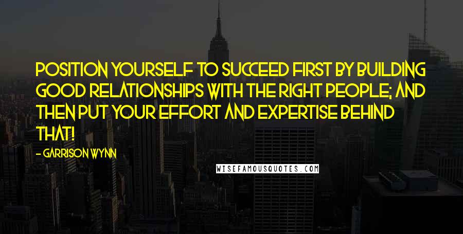 Garrison Wynn Quotes: Position yourself to succeed first by building good relationships with the right people; and then put your effort and expertise behind that!