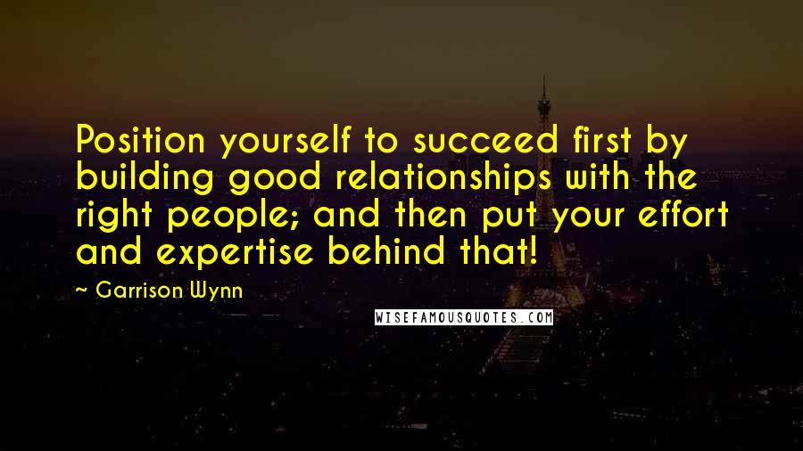 Garrison Wynn Quotes: Position yourself to succeed first by building good relationships with the right people; and then put your effort and expertise behind that!