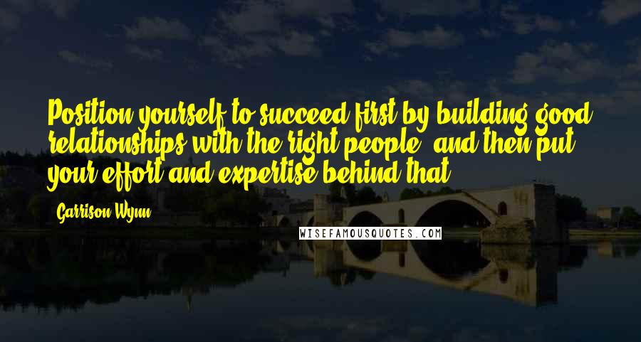 Garrison Wynn Quotes: Position yourself to succeed first by building good relationships with the right people; and then put your effort and expertise behind that!