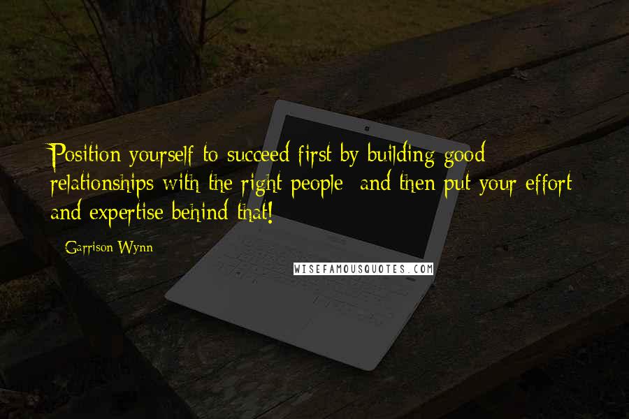 Garrison Wynn Quotes: Position yourself to succeed first by building good relationships with the right people; and then put your effort and expertise behind that!