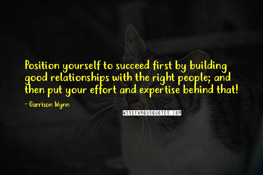 Garrison Wynn Quotes: Position yourself to succeed first by building good relationships with the right people; and then put your effort and expertise behind that!