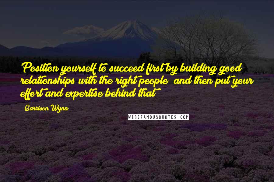 Garrison Wynn Quotes: Position yourself to succeed first by building good relationships with the right people; and then put your effort and expertise behind that!