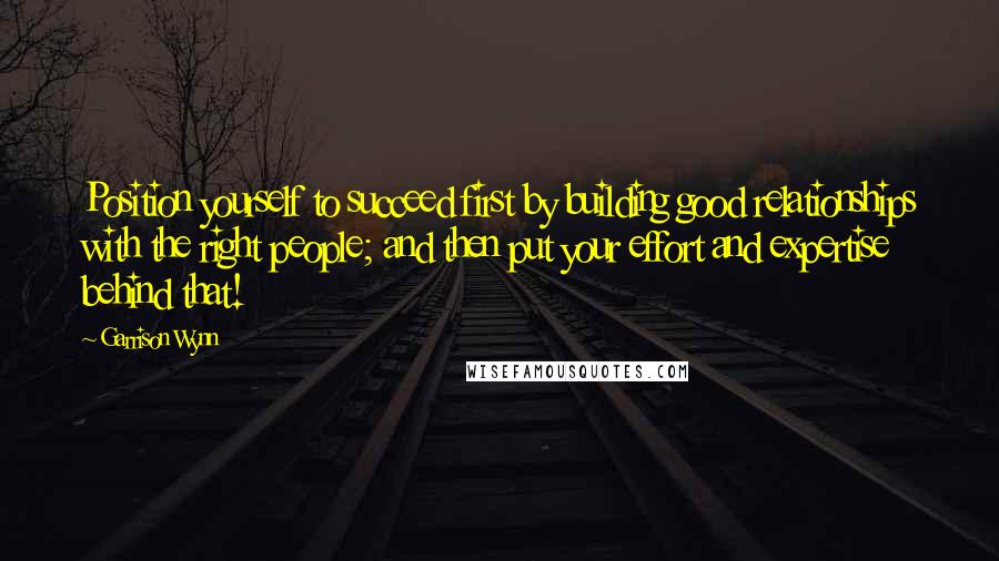 Garrison Wynn Quotes: Position yourself to succeed first by building good relationships with the right people; and then put your effort and expertise behind that!