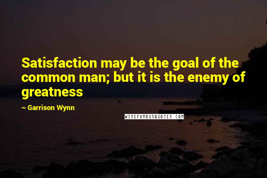 Garrison Wynn Quotes: Satisfaction may be the goal of the common man; but it is the enemy of greatness