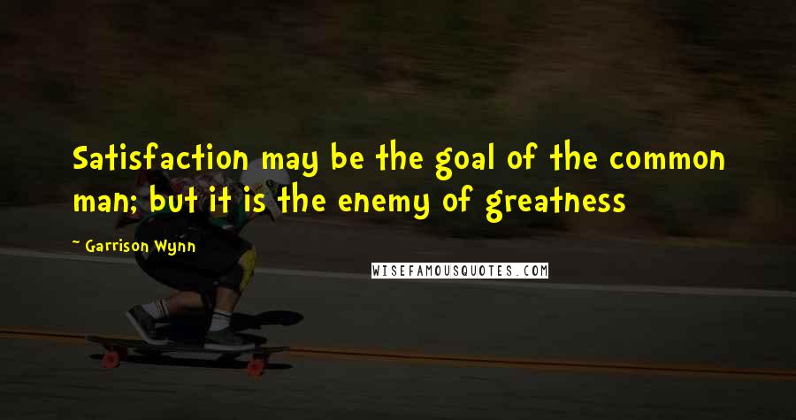 Garrison Wynn Quotes: Satisfaction may be the goal of the common man; but it is the enemy of greatness