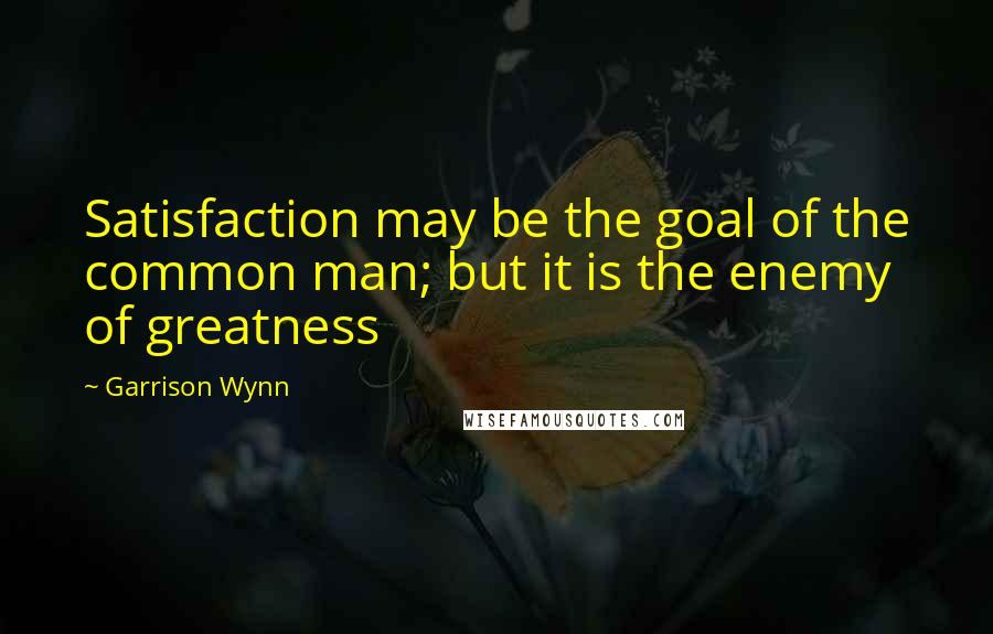 Garrison Wynn Quotes: Satisfaction may be the goal of the common man; but it is the enemy of greatness