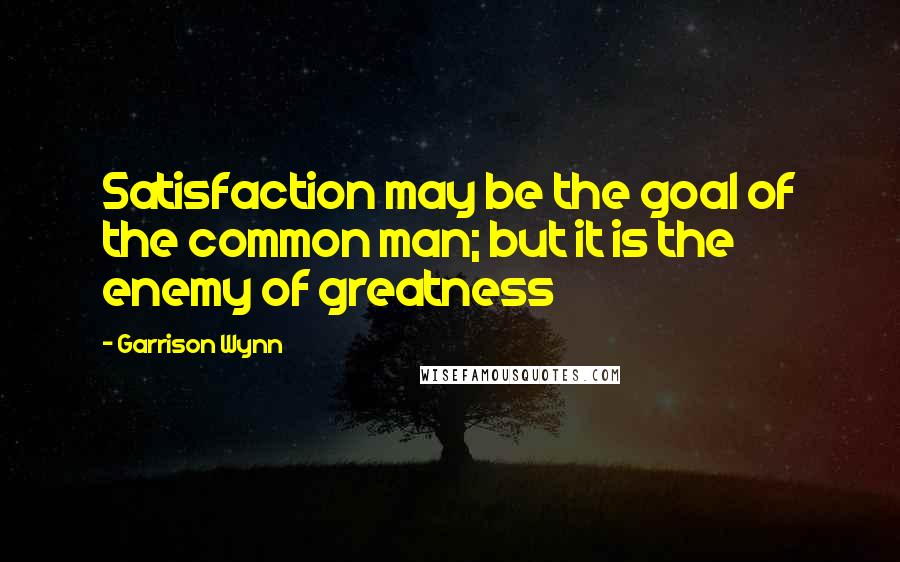 Garrison Wynn Quotes: Satisfaction may be the goal of the common man; but it is the enemy of greatness
