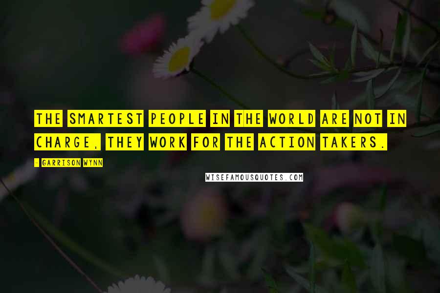 Garrison Wynn Quotes: The smartest people in the world are not in charge, they work for the action takers.