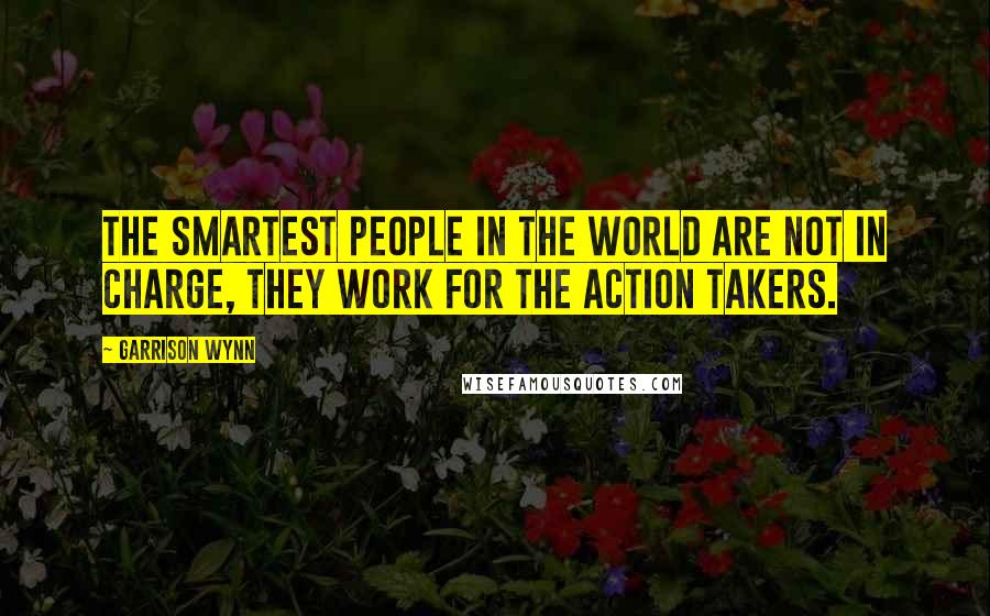 Garrison Wynn Quotes: The smartest people in the world are not in charge, they work for the action takers.