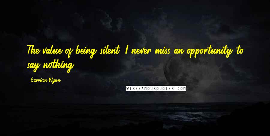 Garrison Wynn Quotes: The value of being silent: I never miss an opportunity to say nothing.